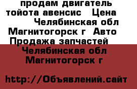 продам двигатель тойота авенсис › Цена ­ 40 000 - Челябинская обл., Магнитогорск г. Авто » Продажа запчастей   . Челябинская обл.,Магнитогорск г.